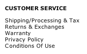 CUSTOMER SERVICE
Shipping/Processing & Tax
Returns & Exchanges
Warranty
Privacy Policy
Conditions Of Use

